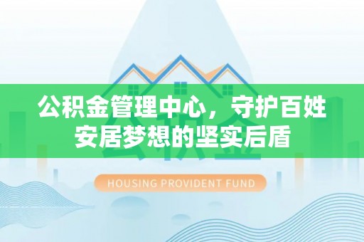 姜堰公积金管理中心，守护百姓安居梦想的坚实后盾