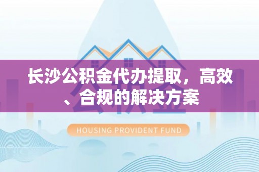 姜堰长沙公积金代办提取，高效、合规的解决方案