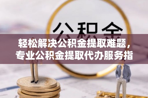 姜堰轻松解决公积金提取难题，专业公积金提取代办服务指南
