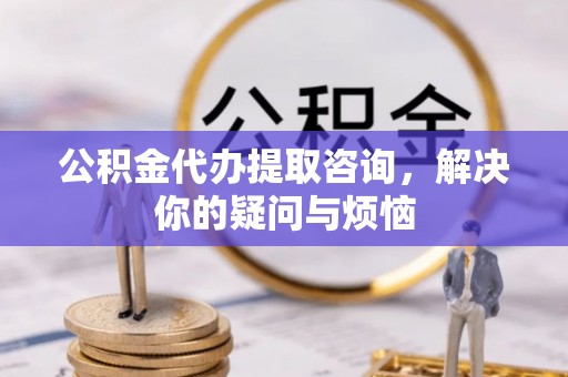 姜堰公积金代办提取咨询，解决你的疑问与烦恼