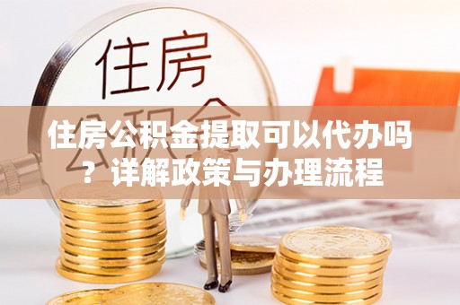 姜堰住房公积金提取可以代办吗？详解政策与办理流程