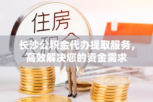 姜堰长沙公积金代办提取服务，高效解决您的资金需求