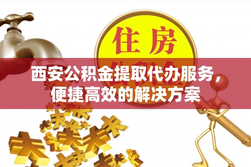 姜堰西安公积金提取代办服务，便捷高效的解决方案