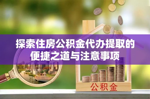 姜堰探索住房公积金代办提取的便捷之道与注意事项