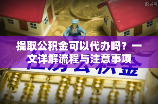 姜堰提取公积金可以代办吗？一文详解流程与注意事项
