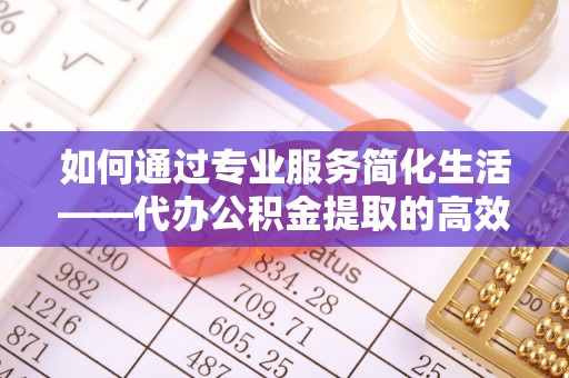 姜堰如何通过专业服务简化生活——代办公积金提取的高效选择