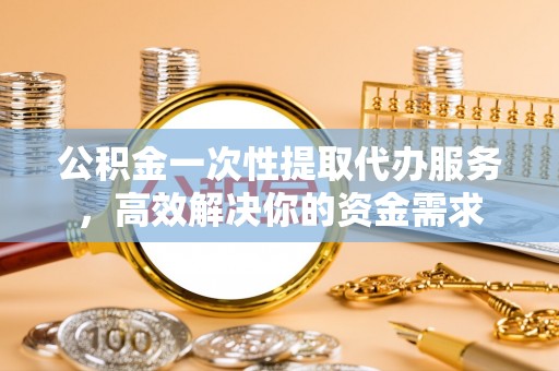 姜堰公积金一次性提取代办服务，高效解决你的资金需求