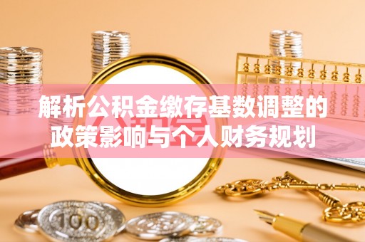 姜堰解析公积金缴存基数调整的政策影响与个人财务规划
