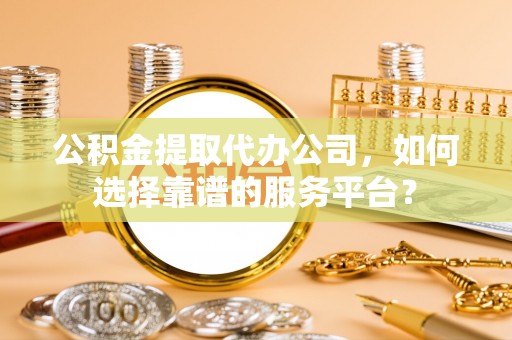 姜堰公积金提取代办公司，如何选择靠谱的服务平台？