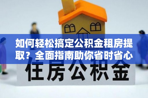 姜堰如何轻松搞定公积金租房提取？全面指南助你省时省心