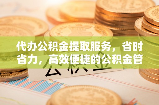 姜堰代办公积金提取服务，省时省力，高效便捷的公积金管理方案