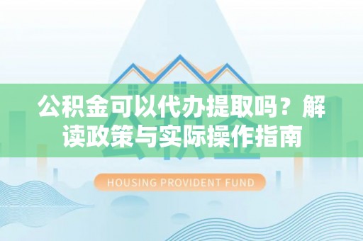姜堰公积金可以代办提取吗？解读政策与实际操作指南
