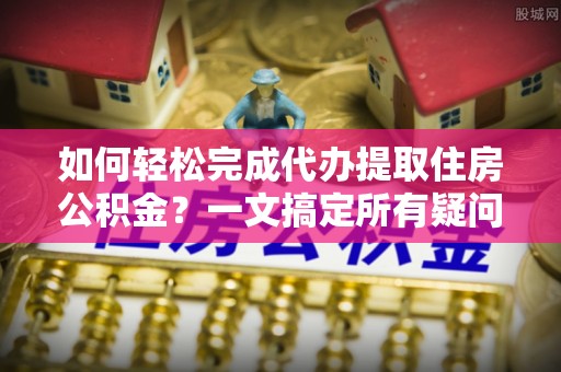 姜堰如何轻松完成代办提取住房公积金？一文搞定所有疑问