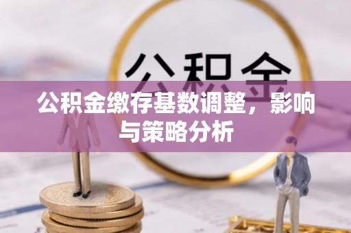 姜堰公积金缴存基数调整，影响与策略分析