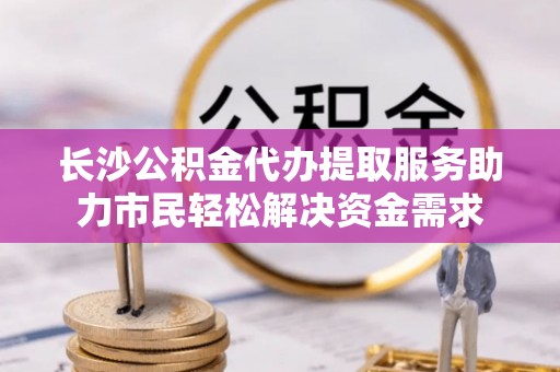 姜堰长沙公积金代办提取服务助力市民轻松解决资金需求