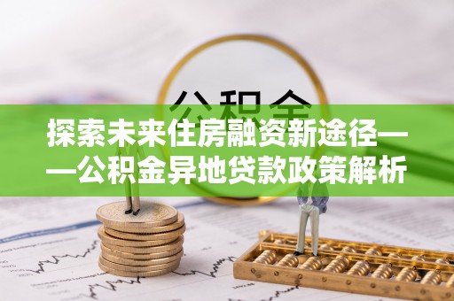 姜堰探索未来住房融资新途径——公积金异地贷款政策解析与实践