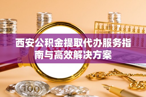 姜堰西安公积金提取代办服务指南与高效解决方案