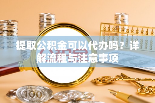 姜堰提取公积金可以代办吗？详解流程与注意事项