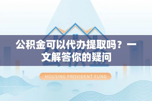 姜堰公积金可以代办提取吗？一文解答你的疑问