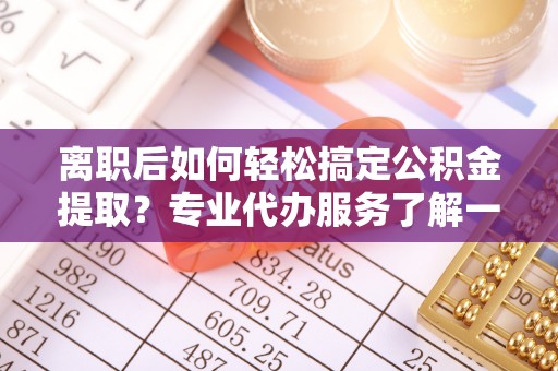 姜堰离职后如何轻松搞定公积金提取？专业代办服务了解一下
