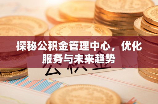 姜堰探秘公积金管理中心，优化服务与未来趋势