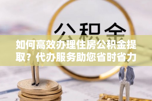 姜堰如何高效办理住房公积金提取？代办服务助您省时省力
