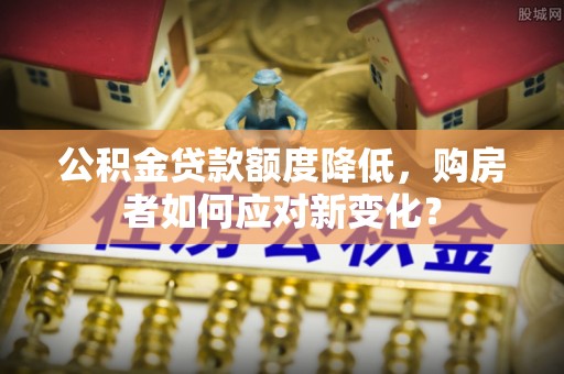 姜堰公积金贷款额度降低，购房者如何应对新变化？