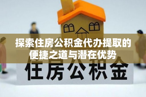 姜堰探索住房公积金代办提取的便捷之道与潜在优势