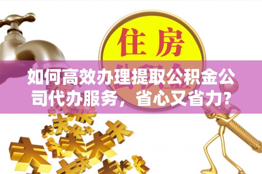 姜堰如何高效办理提取公积金公司代办服务，省心又省力？