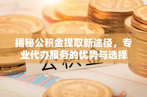 姜堰揭秘公积金提取新途径，专业代办服务的优势与选择