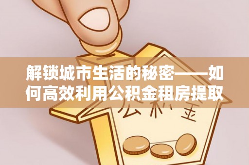 姜堰解锁城市生活的秘密——如何高效利用公积金租房提取政策优化居住体验