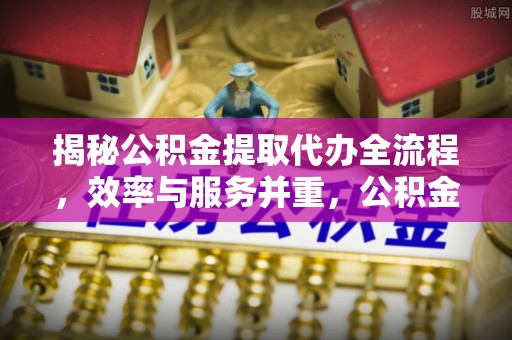 姜堰揭秘公积金提取代办全流程，效率与服务并重，公积金提取代办要多久不再是难题