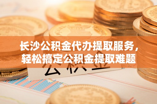 姜堰长沙公积金代办提取服务，轻松搞定公积金提取难题