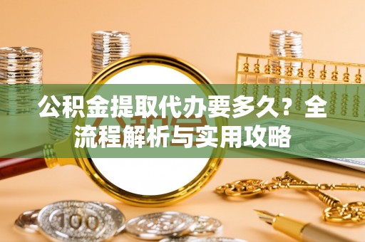 姜堰公积金提取代办要多久？全流程解析与实用攻略