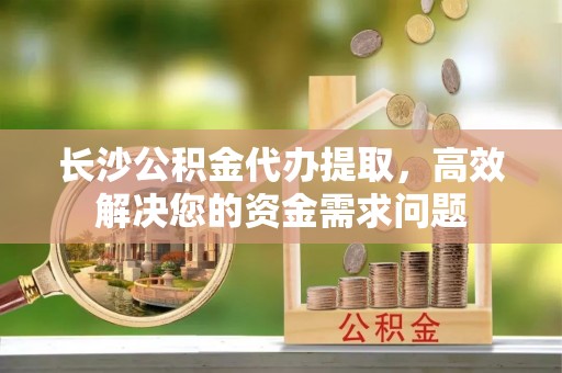 姜堰长沙公积金代办提取，高效解决您的资金需求问题