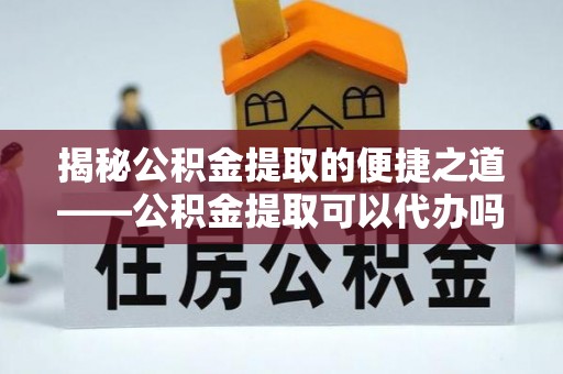 姜堰揭秘公积金提取的便捷之道——公积金提取可以代办吗？