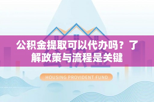姜堰公积金提取可以代办吗？了解政策与流程是关键