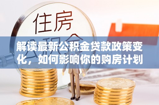 姜堰解读最新公积金贷款政策变化，如何影响你的购房计划？
