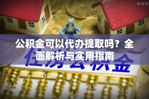 姜堰公积金可以代办提取吗？全面解析与实用指南