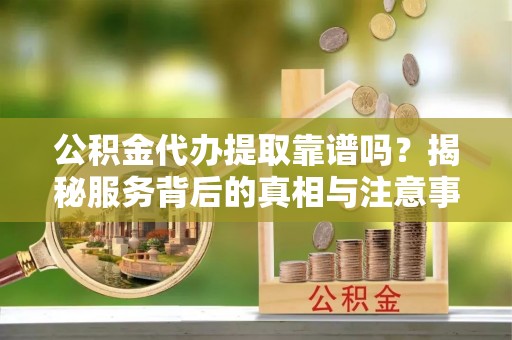 姜堰公积金代办提取靠谱吗？揭秘服务背后的真相与注意事项
