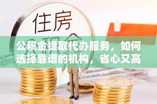 姜堰公积金提取代办服务，如何选择靠谱的机构，省心又高效