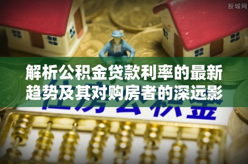 姜堰解析公积金贷款利率的最新趋势及其对购房者的深远影响