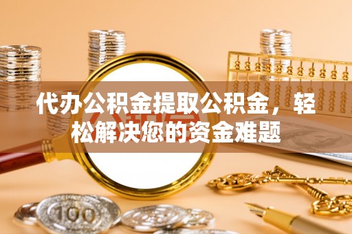 姜堰代办公积金提取公积金，轻松解决您的资金难题