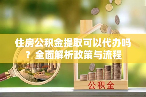 姜堰住房公积金提取可以代办吗？全面解析政策与流程