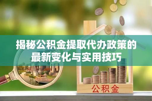 姜堰揭秘公积金提取代办政策的最新变化与实用技巧