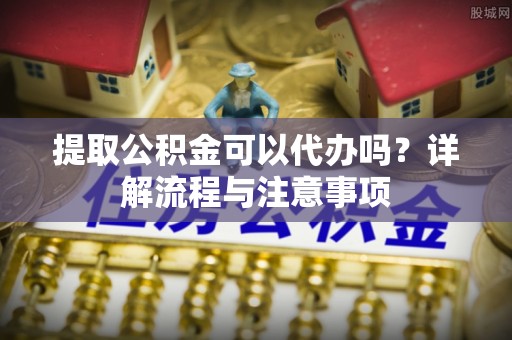 姜堰提取公积金可以代办吗？详解流程与注意事项