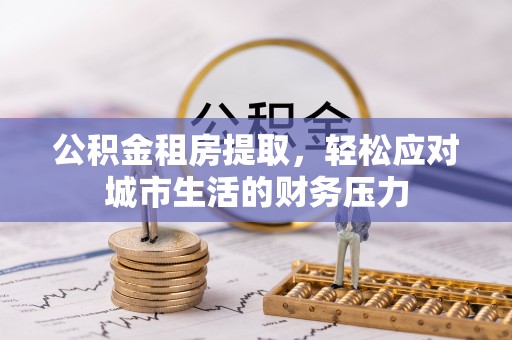 姜堰公积金租房提取，轻松应对城市生活的财务压力