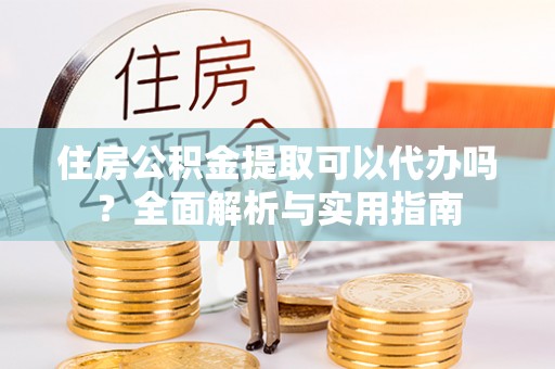 姜堰住房公积金提取可以代办吗？全面解析与实用指南