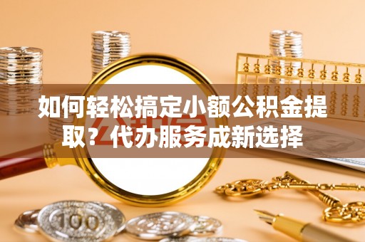 姜堰如何轻松搞定小额公积金提取？代办服务成新选择