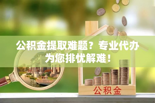 姜堰公积金提取难题？专业代办为您排忧解难！